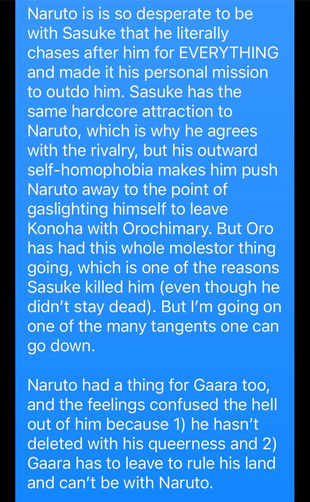 Naruto is is so desperate to be with Sasuke that he literally chases after him for EVERYTHING and made it his personal mission to outdo him. Sasuke has the same hardcore attraction to Naruto, which is why he agrees with the rivalry, but his outward self-homophobia makes him push Naruto away to the point of gaslighting himself to leave Konoha with Orochimary. But Oro has had this whole molestor thing going, which is one of the reasons Sasuke killed him (even though he didn't stay dead). But I'm going on one of the many tangents one can go down. 

Naruto had a thing for Gaara too, and the feelings confused the hell out of him because 1) he hasn't deleted with his queerness and 2) Gaara has to leave to rule his land and can't be with Naruto.
