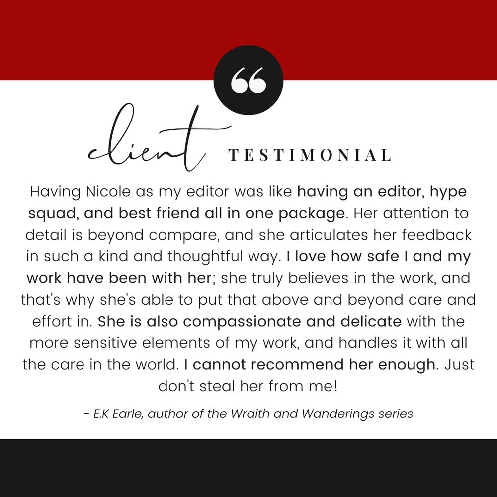 Author testimonial for Thoughts Stained Editorial, which reads: "Having Nicole as my editor was like having an editor, hype squad, and best friend all in one package. Her attention to detail is beyond compare, and she articulates her feedback in such a kind and thoughtful way. I love how safe I and my work have been with her; she truly believes in the work, and that's why she's able to put that above and beyond care and effort in. She is also compassionate and delicate with the more sensitive elements of my work, and handles it with all the care in the world. I cannot recommend her enough. Just don't steal her from me!" from author E.K. Earle, author of the Wraith and Wanderings series.