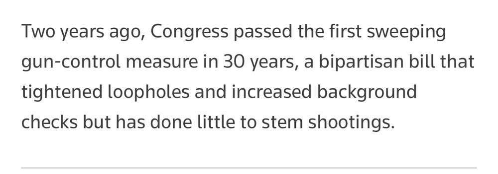 “Two years ago, Congress passed the first sweeping gun-control measure in 30 years, a bipartisan bill that tightened loopholes and increased background checks but has done little to stem shootings,” a quote from a Reuters article.