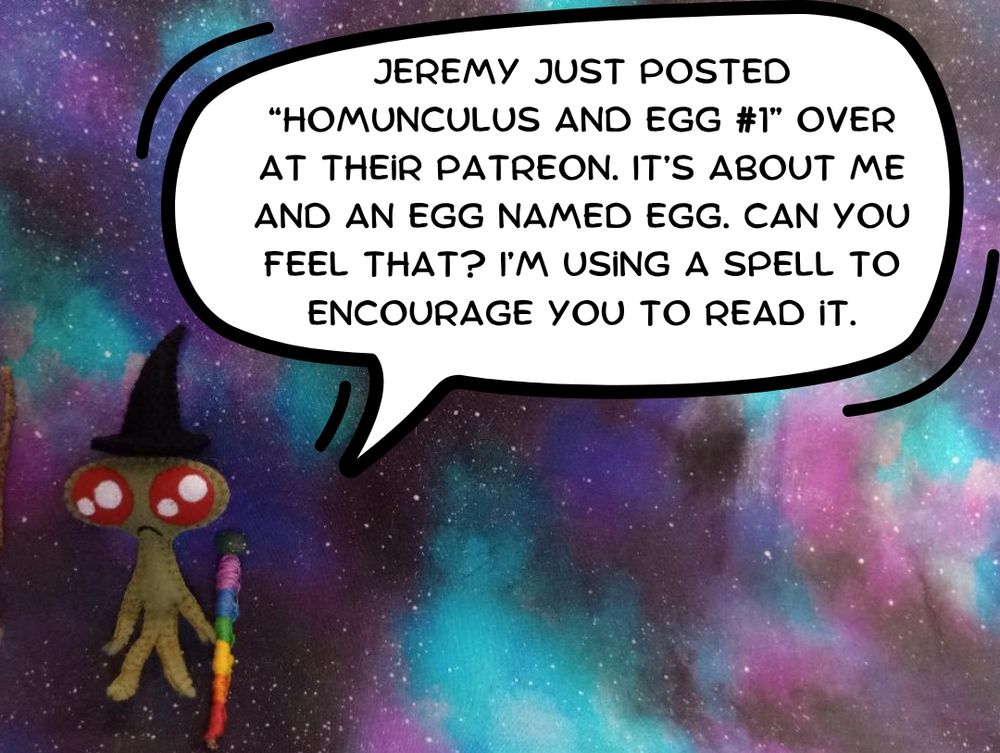 Here's a lovely photo of the tiny witch homunculus with a galaxy print fabric in the background. She's a small green fabric art homunculus with sparkly red eyes and a little frown. She's holding a rainbow staff with a green stone on the top. She's also wearing a black fabric witch hat. There's a speech bubble and she's saying, "Jeremy just posted Homunculus and Egg #1 over at their Patreon. It's about me and an egg named Egg. Can you feel that? I'm using a spell to encourage you to read it."