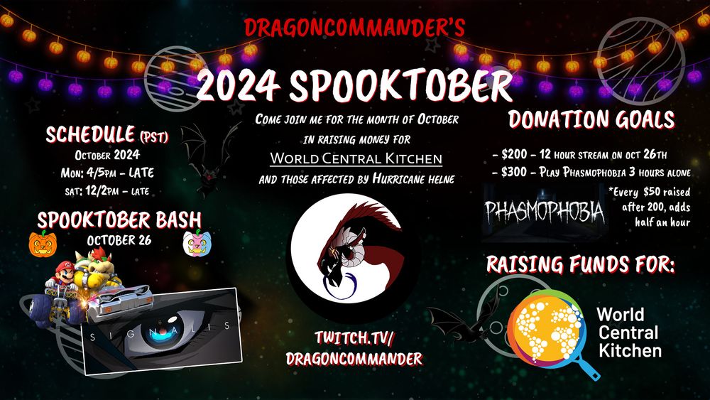DragonC0mmander's 2024 Spooktober
-Come join me for the month of October in raising money for World Central Kitchen and those affected by Hurricane Helene
-The charity is live over on my twitch page: Twitch.tv/DragonC0mmander
-Schedule (all times are pst), October 2024, Monday 4/5pm til late, and Saturday 12/2pm til late
-Spooktober Bash is slated for October 26th and will be a regular length stream until $200 is raised. It will also feature up to 3 games I won't be playing the rest of the month (Signalis is the main attraction, and I'm also hoping to play some Mario Kart 8 with friends--and maybe chat if everyone is cordial)
-Donation Goals: $200 raised before October 26th unlocks a 12 hour stream (every $50 raised after that adds half an hour). Next goal is $300, which unlocks me playing Phasmophobia for 3 hours alone during my October 26th stream. I'm a basically a huge chicken so there will probably be a lot of screaming, for which I apologize for ahead of time.