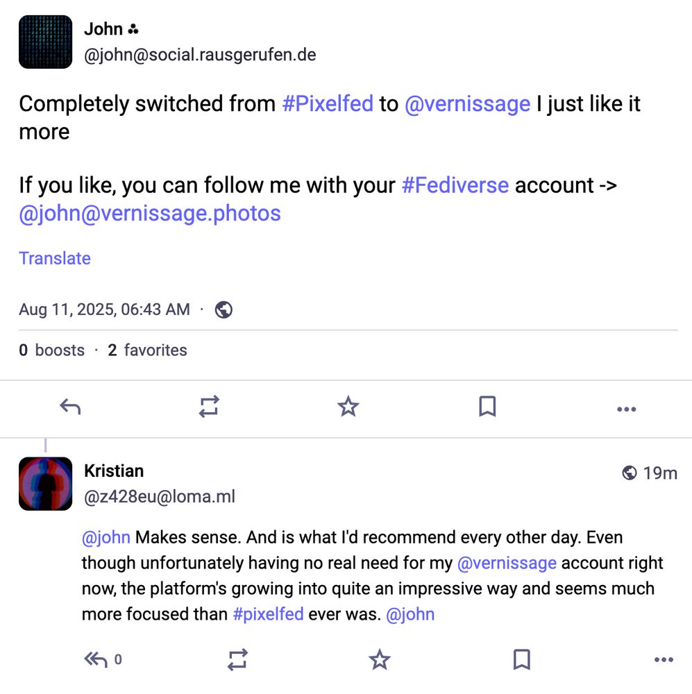 Screenshot of a Mastodon post and reply. The original post is by John (@john@social.rausgerufen.de) and reads: “Completely switched from #Pixelfed to @vernissage I just like it more. If you like, you can follow me with your #Fediverse account -> @john@vernissage.photos.” Posted on August 11, 2025, 06:43 AM, with 0 boosts and 2 favorites.
The reply is from Kristian (@z428eu@loma.ml): “@john Makes sense. And is what I'd recommend every other day. Even though unfortunately having no real need for my @vernissage account right now, the platform's growing into quite an impressive way and seems much more focused than #pixelfed ever was. @john.”