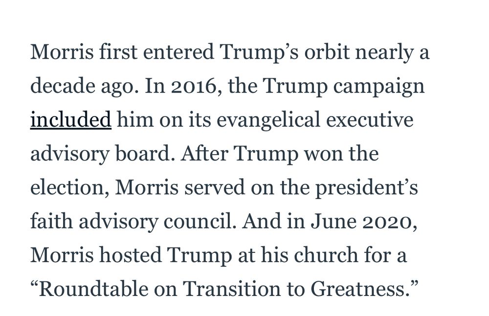 “Morris first entered Trump's orbit nearly a decade ago. In 2016, the Trump campaign included him on its evangelical executive advisory board. After Trump won the election, Morris served on the president's faith advisory council. And in June 2020, Morris hosted Trump at his church for a
"Roundtable on Transition to Greatness.” (From The Daily Beast)