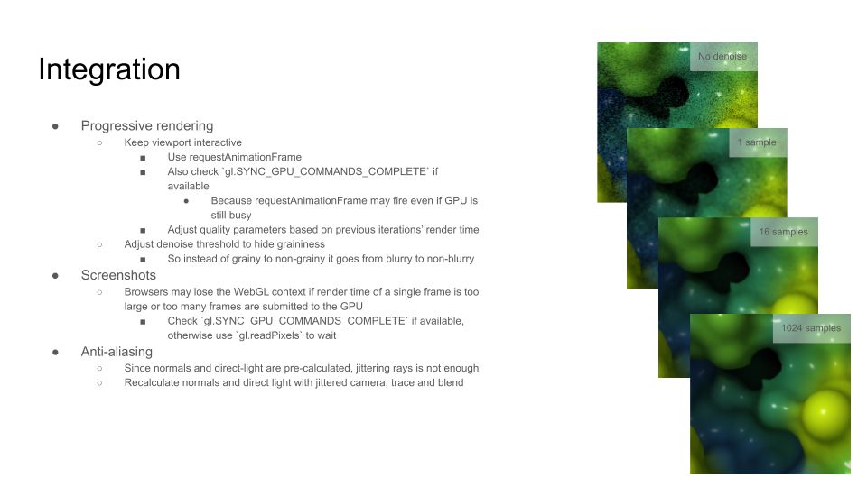 Integration

Progressive rendering
Keep viewport interactive
Use requestAnimationFrame
Also check `gl.SYNC_GPU_COMMANDS_COMPLETE` if available
Because requestAnimationFrame may fire even if GPU is still busy
Adjust quality parameters based on previous iterations’ render time
Adjust denoise threshold to hide graininess
So instead of grainy to non-grainy it goes from blurry to non-blurry
Screenshots
Browsers may lose the WebGL context if render time of a single frame is too large or too many frames are submitted to the GPU
Check `gl.SYNC_GPU_COMMANDS_COMPLETE` if available, otherwise use `gl.readPixels` to wait
Anti-aliasing
Since normals and direct-light are pre-calculated, jittering rays is not enough
Recalculate normals and direct light with jittered camera, trace and blend

