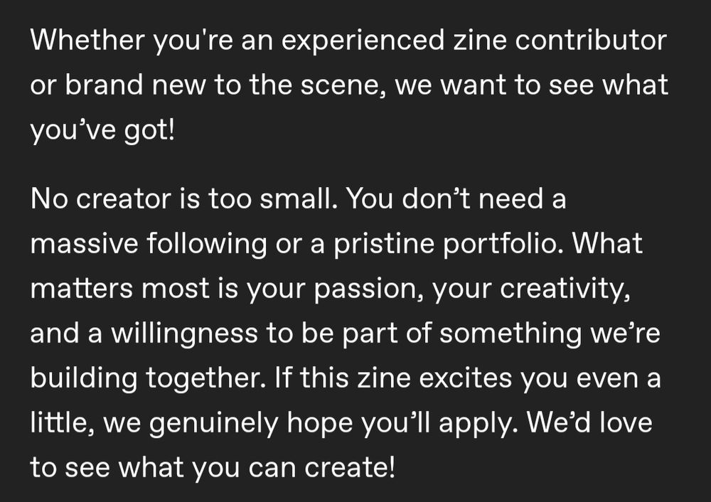 Whether you're an experienced zine contributor or brand new to the scene, we want to see what you’ve got!
No creator is too small. You don’t need a massive following or a pristine portfolio. What matters most is your passion, your creativity, and a willingness to be part of something we’re building together. If this zine excites you even a little, we genuinely hope you’ll apply. We’d love to see what you can create!
