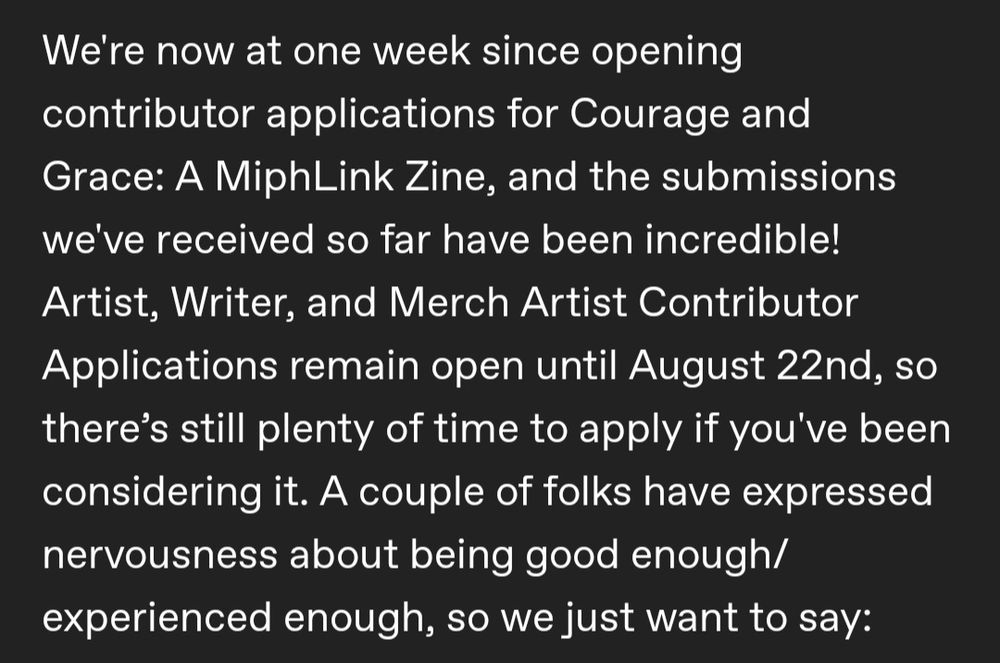 We're now at one week since opening contributor applications for Courage and Grace: A MiphLink Zine, and the submissions we've received so far have been incredible! Artist, Writer, and Merch Artist Contributor Applications remain open until August 22nd, so there’s still plenty of time to apply if you've been considering it. A couple of folks have expressed nervousness about being good enough/experienced enough, so we just want to say: