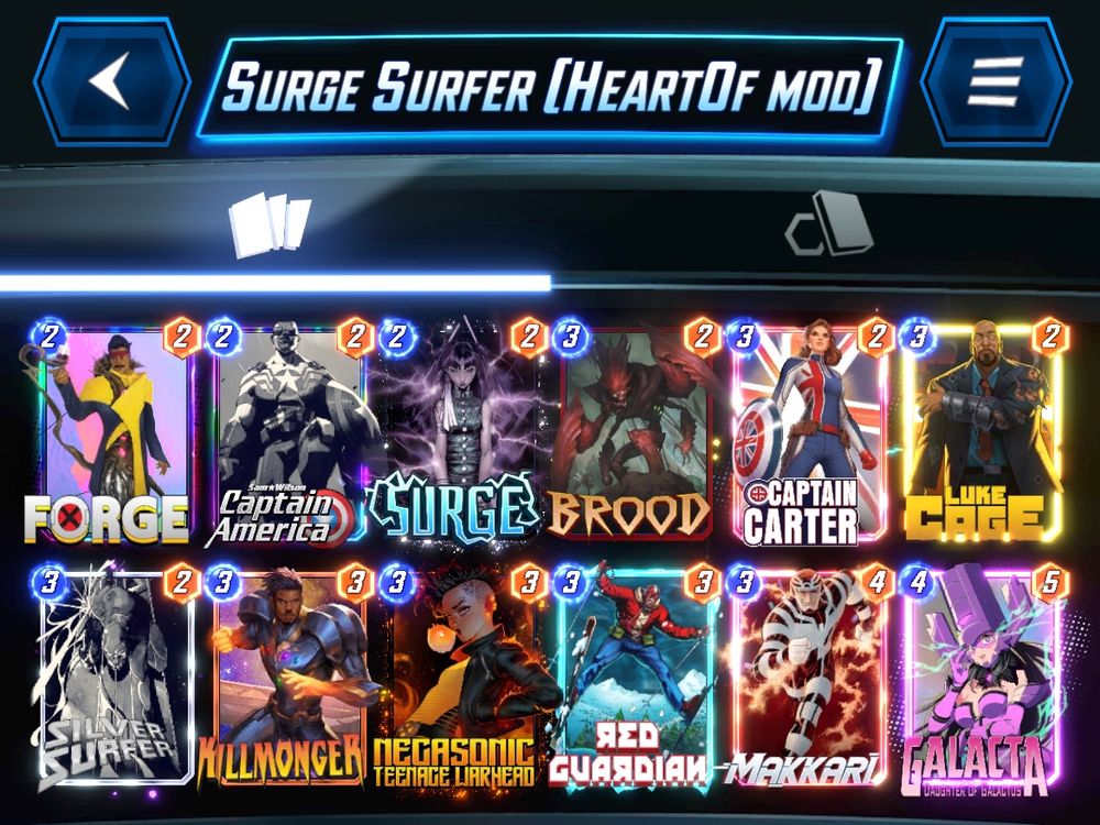 # (2) Forge
# (2) Sam Wilson Captain America
# (2) Surge
# (3) Brood
# (3) Captain Carter
# (3) Luke Cage
# (3) Silver Surfer
# (3) Killmonger
# (3) Negasonic Teenage Warhead
# (3) Red Guardian
# (3) Makkari
# (4) Galacta
#
RnJnNSxTbVdsc245LFNyZzUsQnJkNSxDcHRuQ3J0ckQsU2x2clNyZnJDLEtsbG1uZ3JBLE5nc25jVG5nV3JoZDE3LFJkR3JkbkIsTWtrcjcsR2xjdDcsTGtDZzg=
#
# To use this deck, copy it to your clipboard and paste it from the deck editing menu in MARVEL SNAP.