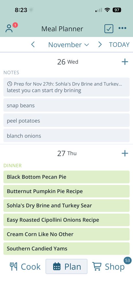 A Meal Planner showing upcoming meals:

26 Wed
NOTES
• Prep for Nov 27th: 
- Sohla's Dry Brine and Turkev... 
  latest you can start dry brining
- snap beans
- peel potatoes
- blanch onions

27 Thu
DINNER
- Black Bottom Pecan Pie
- Butternut Pumpkin Pie Recipe
- Sohla's Dry Brine and Turkey Sear
- Easy Roasted Cipollini Onions
- Cream Corn Like No Other
- Southern Candied Yams