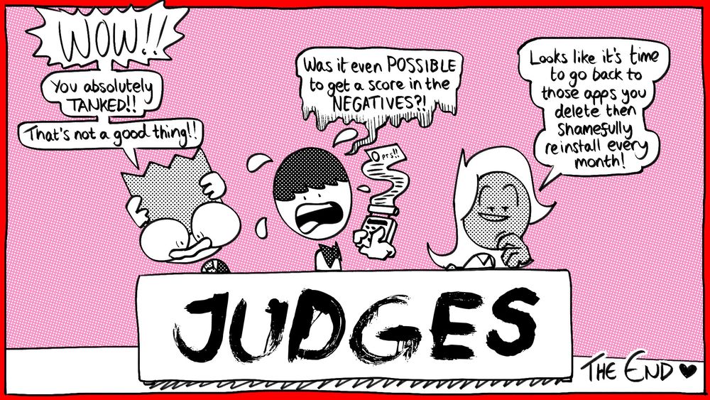 Nerdy, Tim and Lilac back at the judges table. Nerdy and Tim are visibly distressed. Lilac looks mockingly at the reader / player. 

Nerdy: “WOW!! You absolutely TANKED!! That’s not a good thing!!”

Tim: “Was it even POSSIBLE to get a score in the NEGATIVES?!”

Lilac: “Looks like it’s time to go back to those apps you delete then shamefully reinstall every month!”