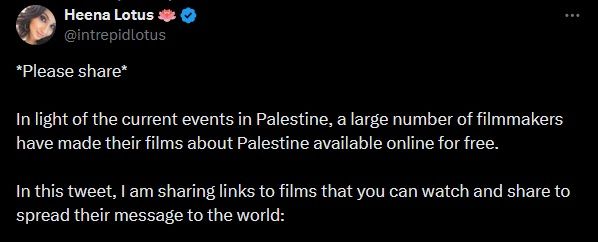 Captura de un tuit de Heena Lotus @intrepidlotus:
*Please share*
In light of the current events in Palestine, a large number of filmmakers have made their films about Palestine available online for free.
In this tweet, I am sharing links that you can watch and share to spread their message to the world: