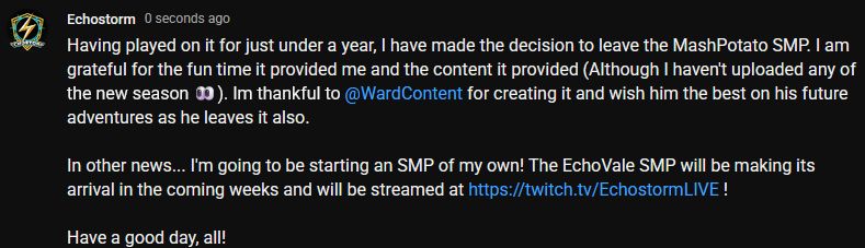 Having played on it for just under a year, I have made the decision to leave the MashPotato SMP. I am grateful for the fun time it provided me and the content it provided (Although I haven't uploaded any of the new season 👀). Im thankful to ‪@WardContent‬ for creating it and wish him the best on his future adventures as he leaves it also. 

In other news... I'm going to be starting an SMP of my own! The EchoVale SMP will be making its arrival in the coming weeks and will be streamed at https://twitch.tv/EchostormLIVE !

Have a good day, all!