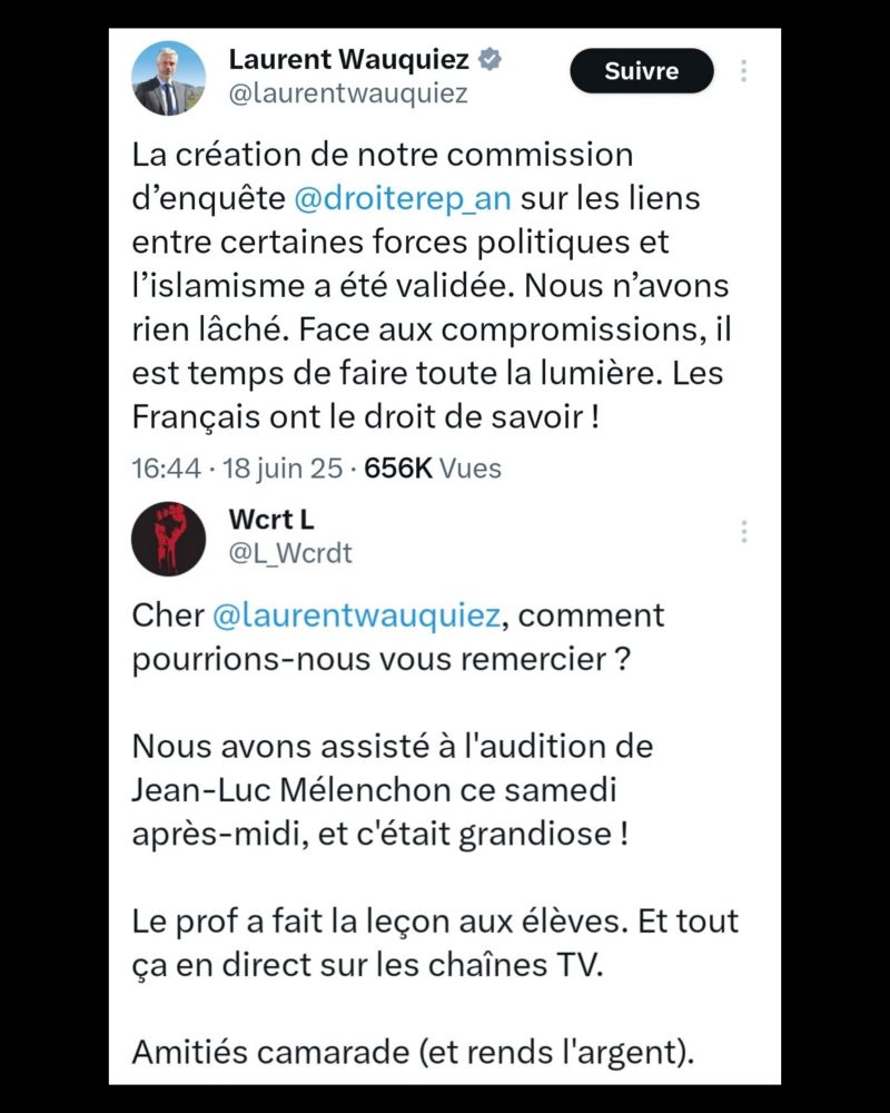 Réponse au tweet de Laurent Wauquiez du 18 juin 2025 se félicitant de la création de la commission d'enquête sur les liens supposés entre partis et islamisme :

"Cher @laurentwauquiez, comment pourrions-nous vous remercier ?

Nous avons assisté à l'audition de Jean-Luc Mélenchon ce samedi après-midi, et c'était grandiose !

Le prof a fait la leçon aux élèves. Et tout ça en direct sur les chaînes TV.

Amitiés camarade (et rends l'argent)".
