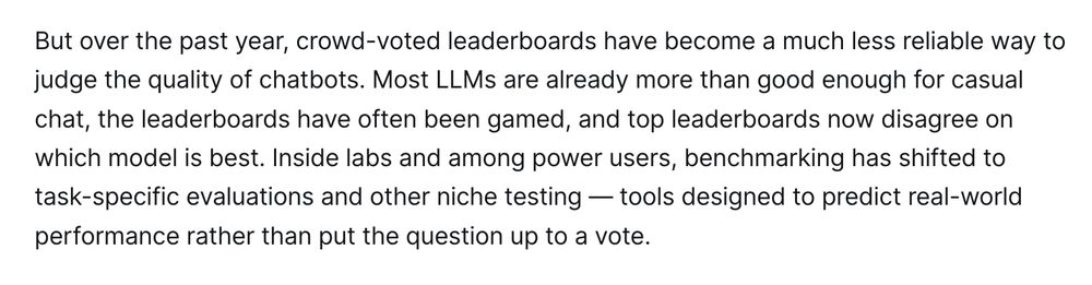 But over the past year, crowd-voted leaderboards have become a much less reliable way to judge the quality of chatbots. Most LLMs are already more than good enough for casual chat, the leaderboards have often been gamed, and top leaderboards now disagree on which model is best. Inside labs and among power users, benchmarking has shifted to task-specific evaluations and other niche testing — tools designed to predict real-world performance rather than put the question up to a vote.

