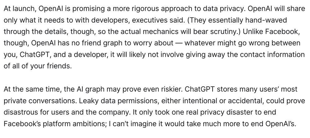 At launch, OpenAI is promising a more rigorous approach to data privacy. OpenAI will share only what it needs to with developers, executives said. (They essentially hand-waved through the details, though, so the actual mechanics will bear scrutiny.) Unlike Facebook, though, OpenAI has no friend graph to worry about — whatever might go wrong between you, ChatGPT, and a developer, it will likely not involve giving away the contact information of all of your friends. 

At the same time, the AI graph may prove even riskier. ChatGPT stores many users’ most private conversations. Leaky data permissions, either intentional or accidental, could prove disastrous for users and the company. It only took one real privacy disaster to end Facebook’s platform ambitions; I can’t imagine it would take much more to end OpenAI’s.