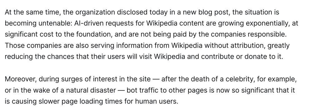 At the same time, the organization disclosed today in a new blog post, the situation is becoming untenable: AI-driven requests for Wikipedia content are growing exponentially, at significant cost to the foundation, and are not being paid by the companies responsible. Those companies are also serving information from Wikipedia without attribution, greatly reducing the chances that their users will visit Wikipedia and contribute or donate to it.

Moreover, during surges of interest in the site — after the death of a celebrity, for example, or in the wake of a natural disaster — bot traffic to other pages is now so significant that it is causing slower page loading times for human users.