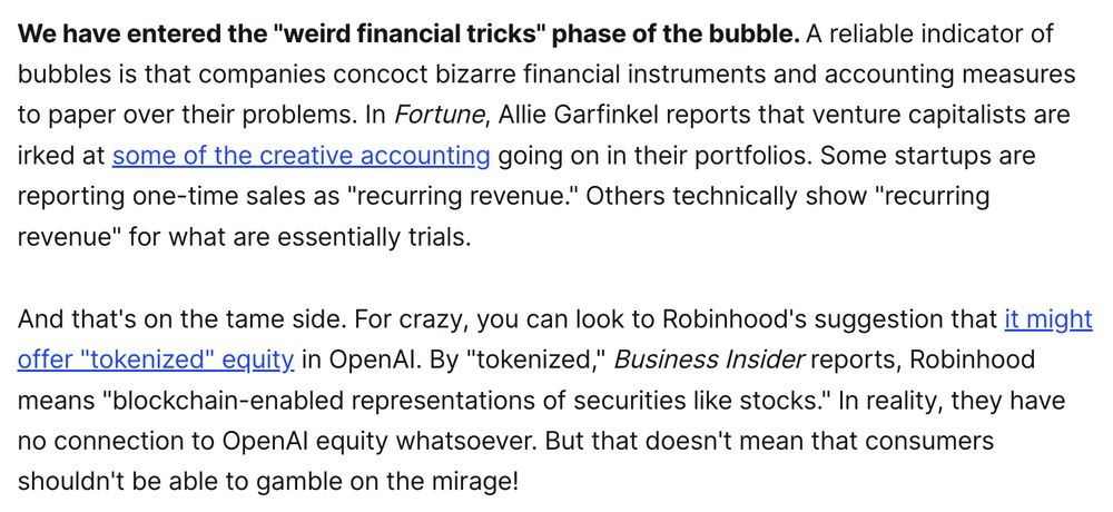 We have entered the "weird financial tricks" phase of the bubble. A reliable indicator of bubbles is that companies concoct bizarre financial instruments and accounting measures to paper over their problems. In Fortune, Allie Garfinkel reports that venture capitalists are irked at some of the creative accounting going on in their portfolios. Some startups are reporting one-time sales as "recurring revenue." Others technically show "recurring revenue" for what are essentially trials.

And that's on the tame side. For crazy, you can look to Robinhood's suggestion that it might offer "tokenized" equity in OpenAI. By "tokenized," Business Insider reports, Robinhood means "blockchain-enabled representations of securities like stocks." In reality, they have no connection to OpenAI equity whatsoever. But that doesn't mean that consumers shouldn't be able to gamble on the mirage!