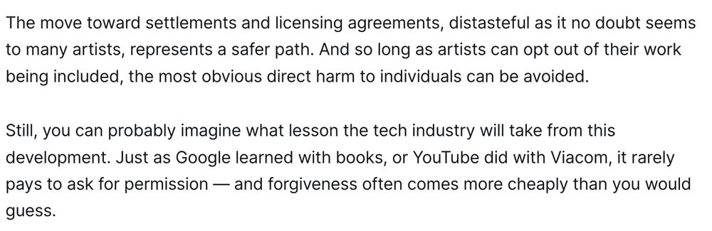 The move toward settlements and licensing agreements, distasteful as it no doubt seems to many artists, represents a safer path. And so long as artists can opt out of their work being included, the most obvious direct harm to individuals can be avoided.

Still, you can probably imagine what lesson the tech industry will take from this development. Just as Google learned with books, or YouTube did with Viacom, it rarely pays to ask for permission — and forgiveness often comes more cheaply than you would guess.