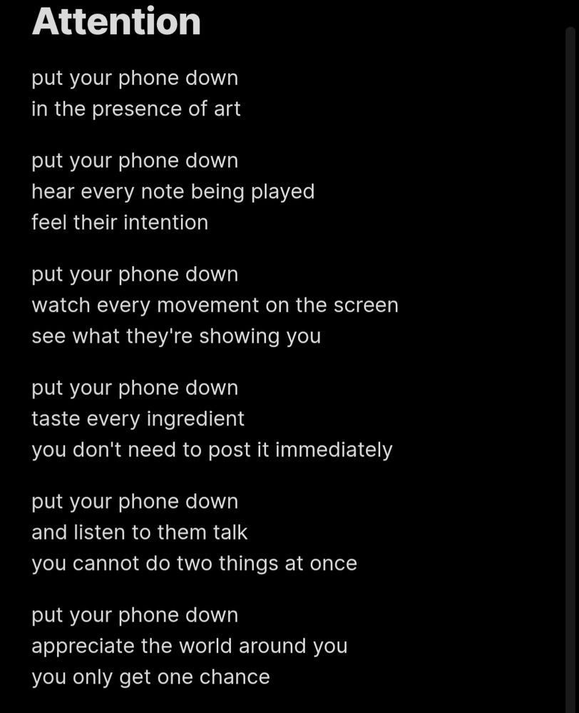 The text in the shared image reads:
put your phone down
in the presence of art

put your phone down
hear every note being played
feel their intention

put your phone down
watch every movement on the screen
see what they're showing you

put your phone down
taste every ingredient
you don't need to post it immediately

put your phone down
and listen to them talk
you cannot do two things at once

put your phone down
appreciate the world around you
you only get one chance