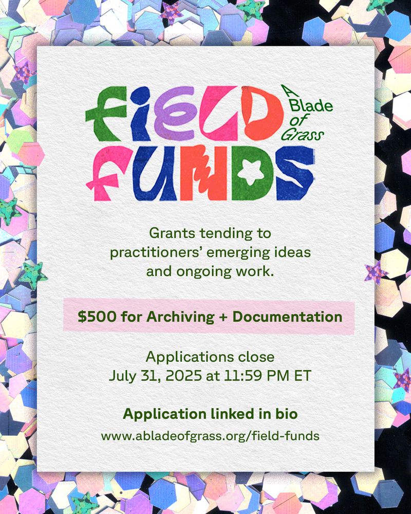 A glittery confetti background of pastel colors—green, purple, yellow, and pink—scatters across black. Centered is a white textured paper rectangle. At the top, a colorful, riso-printed logo reads “Field Funds” in playful block letters, with the new A Blade of Grass logo wrapping around the “d.” Below, dark green text announces: “Grants tending to practitioners' emerging ideas and ongoing work. $500 for Archiving and Documentation. Applications close July 31, 2025, 11:59 PM ET.”