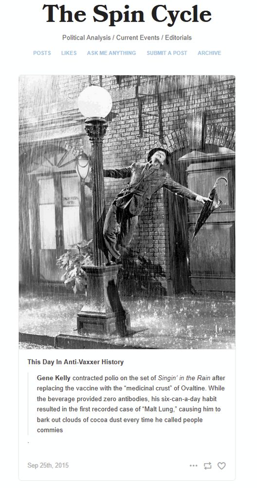 
This Day In Anti-Vaxxer History

    Gene Kelly contracted polio on the set of Singin’ in the Rain after replacing the vaccine with the “medicinal crust” of Ovaltine. While the beverage provided zero antibodies, his six-can-a-day habit resulted in the first recorded case of “Malt Lung,” causing him to bark out clouds of cocoa dust every time he called people commies

.
