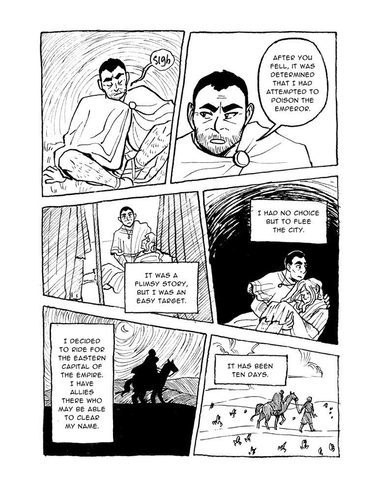 PAGE TWELVE



Panel 1

Justinian sits, sighing



Panel 2

Justinian speaks, reticent

Justinian: After you fell, it was determined that I had attempted to poison the Emperor.



Panel 3

In the past, Justinian holds an unconscious Ruadán as guards approach him

Justinian: It was a flimsy story, but I was an easy target.



Panel 4

Justinian running with Ruadán in his arms

Justinian: I had no choice but to flee the city.



Panel 5

Justinian riding with Ruadán in front of him

Justinian: I decided to ride for the eastern capital of the Empire. I have allies there who may be able to clear my name.



Panel 6

Justinian walking and leading the horse while Ruadán rides

Justinian: It has been ten days.