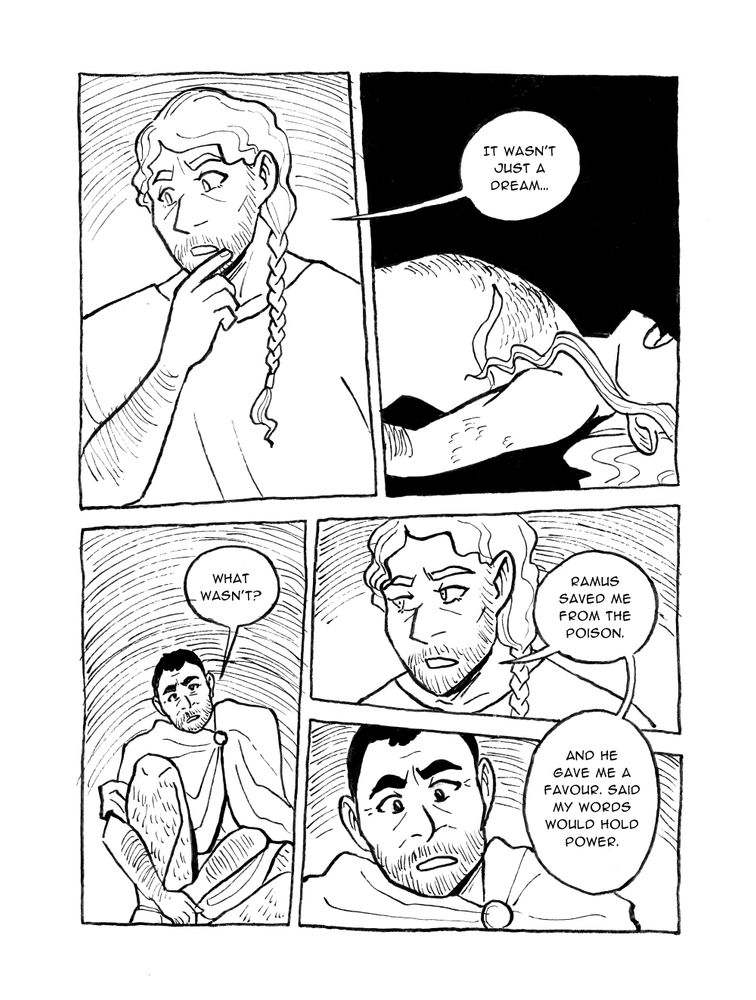 PAGE SIXTEEN



Panel 1

Ruadán looks thoughtful, a little shocked



Panel 2

Ruadán in memory, back arched in pleasure

Ruadán: It wasn't just a dream...



Panel 3

Justinian frowning

Justinian: What wasn't?



Panel 4

Ruadán

Ruadán: Ramus saved me from the poison.



Panel 5

Justinian, shocked

Ruadán: And he gave me a Favour. Said my words would hold power.