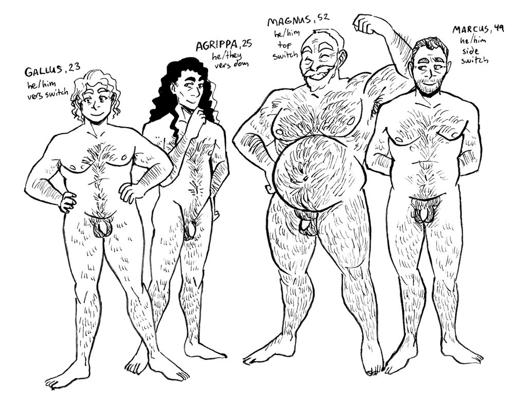 Text: Gallus, 23
he/him
vers switch

Image: Gallus stands naked with his feet apart and his hands on his hips, smiling. He has medium length curly light hair. He's a twunk with some hair.

Text: Agrippa, 25
he/they
vers dom

Image: Agrippa stands naked slightly behind Gallus, one hand on their hip and one touching their chin thoughtfully. They smile as if scheming. They have long curly dark hair and are slim and hairy.

Text: Magnus, 52
he/him
top switch

Image: Magnus poses naked with one hand on his hip and one up to flex his arm. He is extremely hairy and muscular with a big belly. He has a full beard and moustache and short light hair.

Text: Marcus, 49
he/him
side switch

Marcus stands naked next to Magnus, arms clasped primly behind his back. He was probably once a twink but has softened with age and desk work. He has salt and pepper hair and a gentle smile.