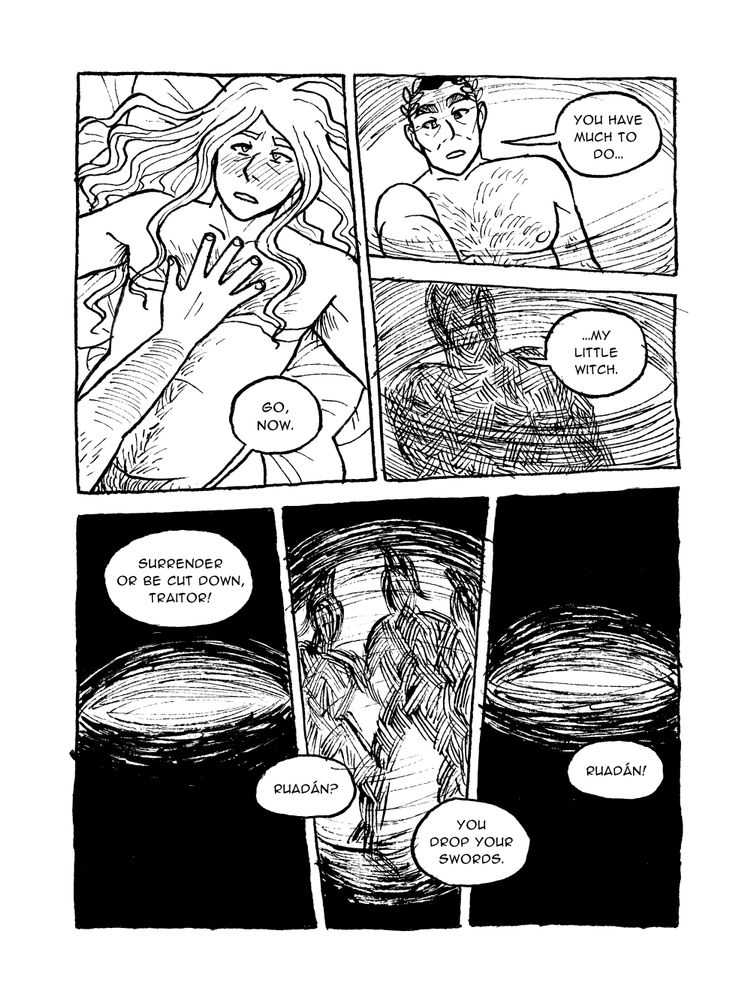 PAGE NINE



Panel 1

Ramus puts a hand on Ruadán's stomach while Ruadán remains sprawled on the cushions

Ramus: Go, now.



Panel 2

Ruadán looks at Ramus above him

Ramus: You have much to do.



Panel 3

Ruadán's vision goes blurry and dark

Ramus: My little witch.



Panel 4

Blurry darkness

???: Surrender or be cut down, traitor!



Panel 5

Blurry shapes of people

???: Ruadán?

???: You drop your swords.



Panel 6

More darkness

???: Ruadán!