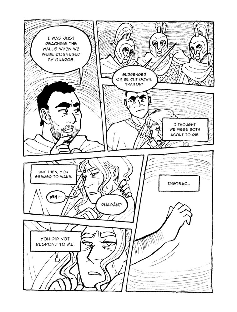 PAGE THIRTEEN



Panel 1

Ruadán holding the canteen

Ruadán: I have been asleep for ten days?!



Panel 2

Justinian, stern

Justinian: Drink.



Panel 3

Ruadán rushing to drink, chastened

Justinian: You would wake sometimes, but only to ask for water. You did not respond when I spoke.



Panel 4

Justinian, thoughtful

Justinian: Though...



Panel 5

Ruadán lowering the canteen

Justinian: Do you remember anything from when we left the palace?



Panel 6

Ruadán passing the canteen back to Justinian

Ruadán: Not much. Why?





PAGE FOURTEEN



Panel 1

Justinian stroking his beard

Justinian: I was just reaching the walls when we were cornered by guards.



Panel 2

The guards brandish swords at Justinian

Guard: Surrender or be cut down, traitor!



Panel 3

Justinian holding Ruadán, unsure what to do.

Justinian (voice over): I thought we were both about to die.



Panel 4

Ruadán's eyes opening

Justinian (voiceover): But then you seemed to wake.

Ruadán: Mn...

Justinian: Ruadán?



Panel 5

Ruadán turning his head toward the guards

Justinian (voice over): You did not respond to me.



Panel 6

Ruadán reaching out a hand

Justinian (voice over): Instead...