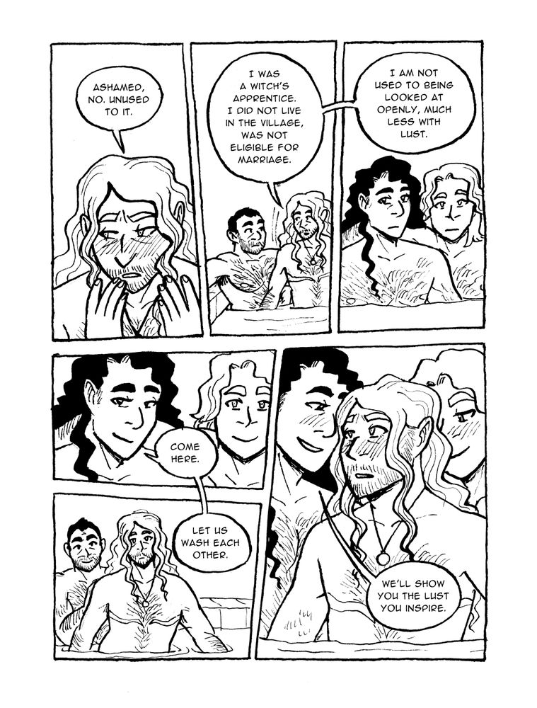 PAGE FIFTEEN



Panel 1

Ruadán lifts his face from his hands

Ruadán: Ashamed, no. Unused to it.



Panel 2

Ruadán and Justinian get into the bath

Ruadán: I was a witch's apprentice. I did not live in the village, was not eligible for marriage.



Panel 3

Gallus and Agrippa next to each other, listening

Ruadán: I am not used to being looked at openly, much less with lust.



Panel 4

Agrippa smiles

Agrippa: Come here.



Panel 5

Ruadán moves towards Agrippa and Gallus, Justinian encouraging him

Agrippa: Let us wash each other.



Panel 6

Agrippa and Gallus on either side of Ruadán

Agrippa: We'll show you the lust you inspire.
