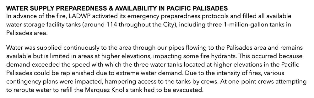 Press statement from Los Angeles Department of Water and Power:  WATER SUPPLY PREPAREDNESS & AVAILABILITY IN PACIFIC PALISADES
In advance of the fire, LADWP activated its emergency preparedness protocols and filled all available water storage facility tanks (around 114 throughout the City), including three 1-million-gallon tanks in Palisades area.

Water was supplied continuously to the area through our pipes flowing to the Palisades area and remains available but is limited in areas at higher elevations, impacting some fire hydrants. This occurred because demand exceeded the speed with which the three water tanks located at higher elevations in the Pacific Palisades could be replenished due to extreme water demand. Due to the intensity of fires, various contingency plans were impacted, hampering access to the tanks by crews. At one-point crews attempting to reroute water to refill the Marquez Knolls tank had to be evacuated.