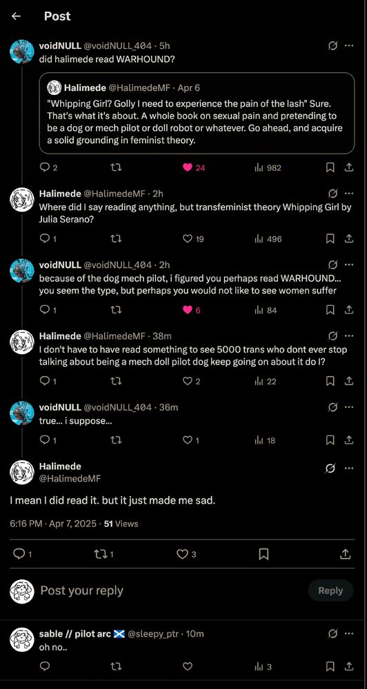 voidNULL @voidNULL_404 · 5h
did halimede read WARHOUND?
Halimede @HalimedeMF · Apr 6
"Whipping Girl? Golly I need to experience the pain of the lash" Sure. That's what it's about. A whole book on sexual pain and pretending to be a dog or mech pilot or doll robot or whatever. Go ahead, and acquire a solid grounding in feminist theory.
❤ 24            ㅤㅤ 982
Halimede @HalimedeMF · 2h
Where did I say reading anything, but transfeminist theory Whipping Girl by Julia Serano?
❤ 19            ㅤㅤ 496
voidNULL @voidNULL_404 · 2h
because of the dog mech pilot, i figured you perhaps read WARHOUND... you seem the type, but perhaps you would not like to see women suffer
❤ 6            ㅤㅤ 84
Halimede @HalimedeMF · 39m
I don't have to have read something to see 5000 trans who dont ever stop talking about being a mech doll pilot dog keep going on about it do I?
❤ 2            ㅤㅤ 22
voidNULL @voidNULL_404 · 37m
true... i suppose...
❤ 1            ㅤㅤ 18
Halimede
@HalimedeMF
I mean I did read it. but it just made me sad.
6:16 PM · Apr 7, 2025 · 51 Views
1            ↺ 1            ❤ 3
Post your reply                                                      Reply
sable // pilot arc ✓ @sleepy_ptr · 11m
oh no..
ㅤㅤ 3