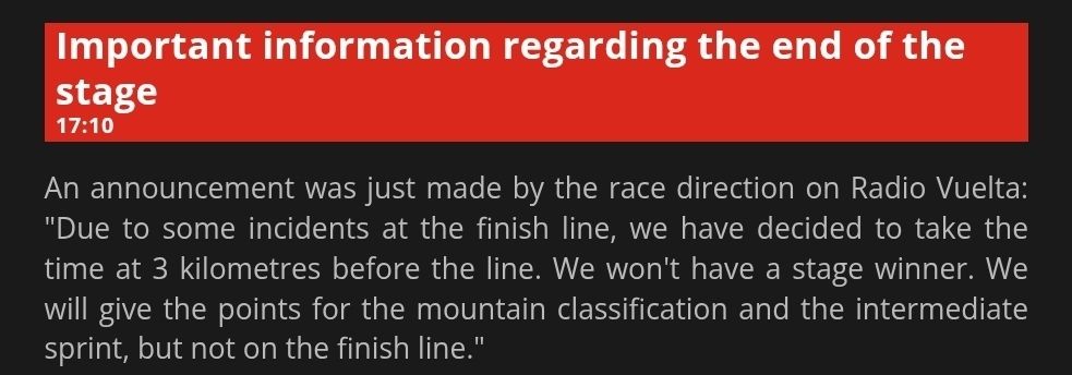 An announcement was just made by the race direction on Radio Vuelta: "Due to some incidents at the finish line, we have decided to take the time at 3 kilometres before the line. We won't have a stage winner. We will give the points for the mountain classification and the intermediate sprint, but not on the finish line."