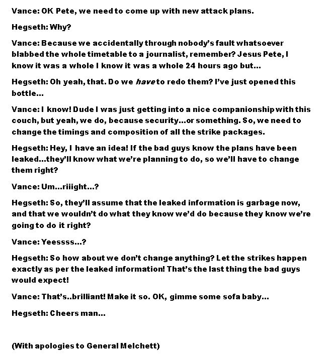 Vance: OK Pete, we need to come up with new attack plans.
Hegseth: Why?
Vance: Because we accidentally through nobody’s fault whatsoever blabbed the whole timetable to a journalist, remember? Jesus Pete, I know it was a whole I know it was a whole 24 hours ago but…
Hegseth: Oh yeah, that. Do we have to redo them? I’ve just opened this bottle…
Vance: I know! Dude I was just getting into a nice companionship with this couch, but yeah, we do, because security…or something. So, we need to change the timings and composition of all the strike packages.
Hegseth: Hey, I have an idea! If the bad guys know the plans have been leaked…they’ll know what we’re planning to do, so we’ll have to change them right?
Vance: Um…riiight…?
Hegseth: So, they’ll assume that the leaked information is garbage now, and that we wouldn’t do what they know we’d do because they know we’re going to do it right?
Vance: Yeessss…?
Hegseth: So how about we don’t change anything? Let the strikes happen exactly as per the leaked information! That’s the last thing the bad guys would expect!
Vance: That’s..brilliant! Make it so. OK, gimme some sofa baby…
Hegseth: Cheers man…

(With apologies to General Melchett)
