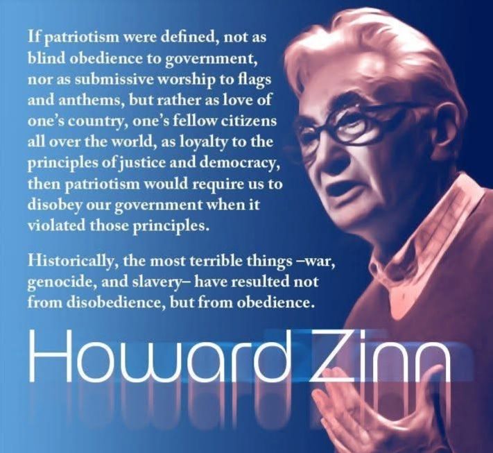 If patriotism were defined, not as blind obedience to government, nor as submissive worship to flags and anthems, but rather as love of one's country, one's fellow citizens all over the world, as loyalty to the principles of justice and democracy, then patriotism would require us to disobey our government when it violated those principles.

Historically, the most terrible things -war, genocide, and slavery- have resulted not from disobedience, but from obedience.

Howard Zinn

beware ofimages.com

f bewareofimages