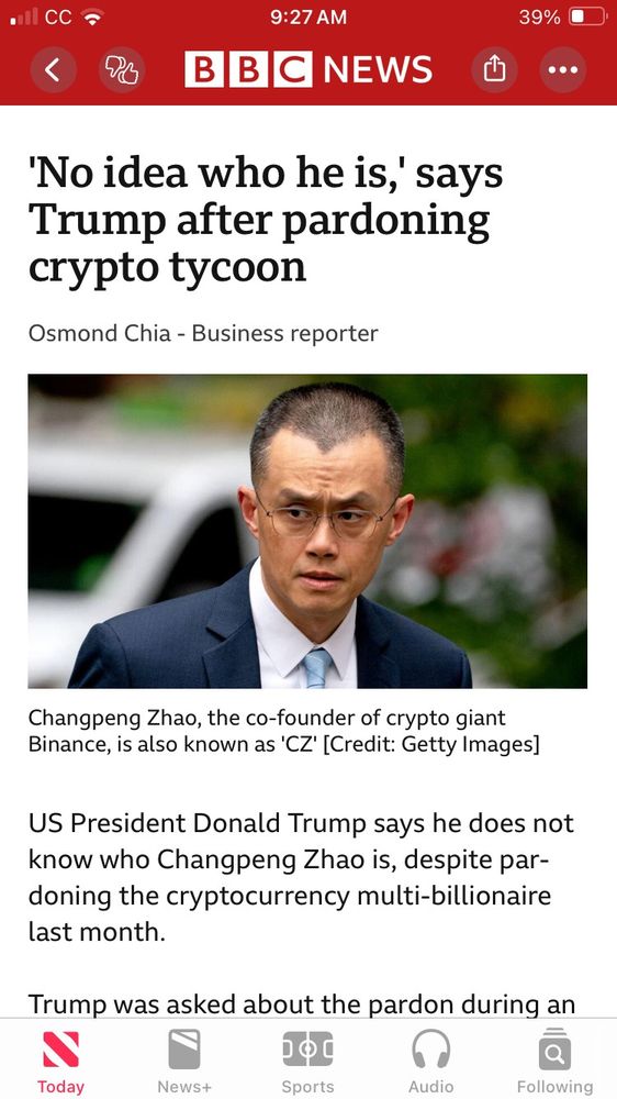 A screenshot from BBC news that has a picture of an angry looking man that reads 
CC

9:27 AM

39%

<

BBCNEWS

'No idea who he is,' says Trump after pardoning crypto tycoon

Osmond Chia - Business reporter

Changpeng Zhao, the co-founder of crypto giant Binance, is also known as 'CZ' [Credit: Getty Images]

US President Donald Trump says he does not know who Changpeng Zhao is, despite par-doning the cryptocurrency multi-billionaire last month.

