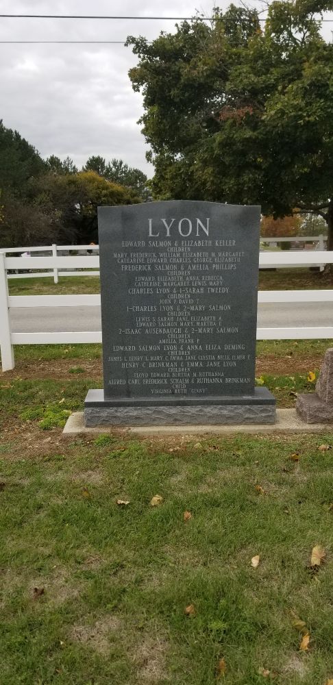 A gray tombstone that reads.
LYON

EDWARD SALMON & ELIZABETH KELLER CHILDREN

MARY, FREDERICK, WILLIAM, ELIZABETH M MARGARET

CATHARINE EDWARD CHARLES GEORGE ELIZABETH FREDERICK SALMON & AMELIA PHILLIPS

CHILDREN TOWARD ELIZABETH ANNA REBECCA

CATHERINE MARGARET LEWIS MARY

CHARLES LYON & I-SARAH TWEEDY

CHILDREN

JOUN E DAVID T

1-CHARLES LYON 2-MARY SALMON

CHILDREN

LEWIS S SARAH JANE ELIZABEТЦ А.

EDWARD SALMON MARY MARTHA

2-ISAAC AUSENBAUGH & 2-MARY SALMON

CHILDREN AMELIA FRANS P

EDWARD SALMON LYON & ANNA ELIZA DEMING

CHILDREN

JAMES L DERRY L MARY CEMMA JANE, CEYSTIA BELLE FLMER E

HENRY BRINKMAN & EMMA JANE LYON

CHILDREN LLOYD EDWARD ALRIHA M RUTHANNA

ALFRED CART, FREDERICK SCHALM & RUTHANNA BRINKMAN CHILD

VIRGINIA RUTH GINNY