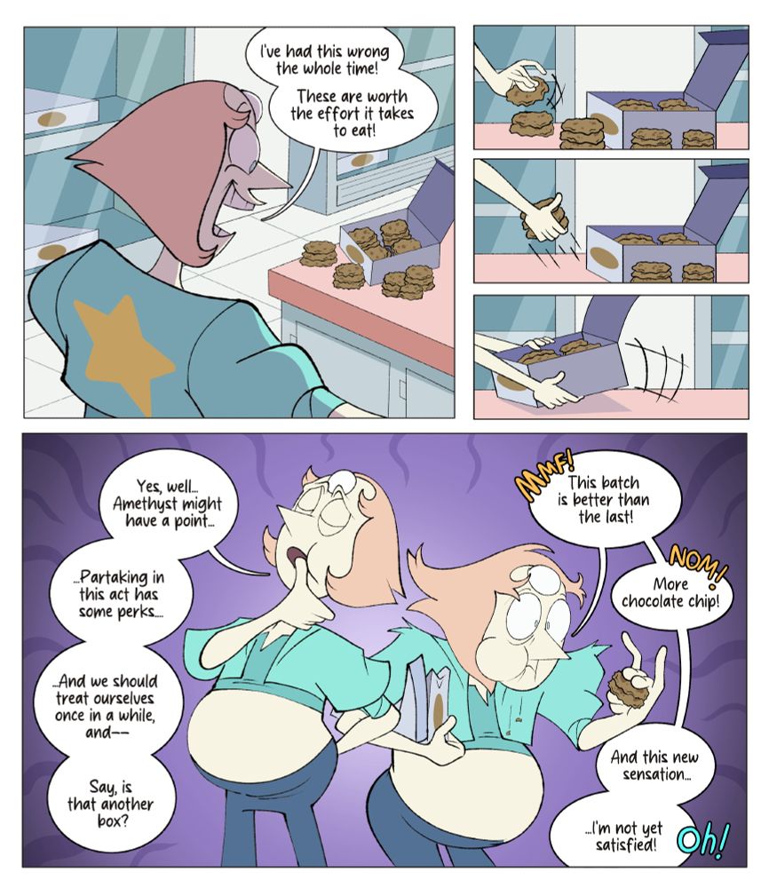 Panel 1: Pearl, surprised by the cookie's delicious taste, says "I've had this wrong the whole time! These are worth the effort it takes to eat!"
Panel 2: Pearl takes another cookie to eat.
Panel 3: Pearl takes a stack of cookies.
Panel 4: Pearl greedily grabs a box of cookies.
Panel 5: Pearl with a fuller stomach tries to collect her composure, wiping her mouth with her thumb and saying "Yes, well... Amethyst might have a point. Partaking in this act has some perks. And we should treat ourselves once in a while, and --Say, is that another box?"

Later, Pearl gets even more lost in eating, munching loudly and saying "This batch is better than the last! More chocolate chip! And this new sensation, I'm not yet satisfied!"