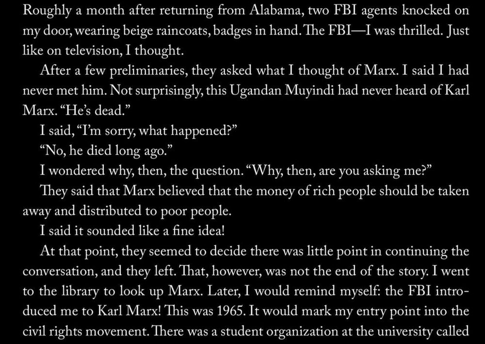 Roughly a month after returning from Alabama, two FBI agents knocked on
my door, wearing beige raincoats, badges in hand. The FBI—I was thrilled. Just
like on television, I thought.

After a few preliminaries, they asked what I thought of Marx. I said I had
never met him. Not surprisingly, this Ugandan Muyindi had never heard of Karl
Marx. “He’s dead.”

I said, “I'm sorry, what happened?”

“No, he died long ago.”

I wondered why, then, the question. “Why, then, are you asking me?”

They said that Marx believed that the money of rich people should be taken
away and distributed to poor people.

I said it sounded like a fine idea!

At that point, they seemed to decide there was little point in continuing the
conversation, and they left. That, however, was not the end of the story. I went
to the library to look up Marx. Later, I would remind myself: the FBI intro-
duced me to Karl Marx! This was 1965. It would mark my entry point into the
civil rights movement. There was a student organization at the university called
