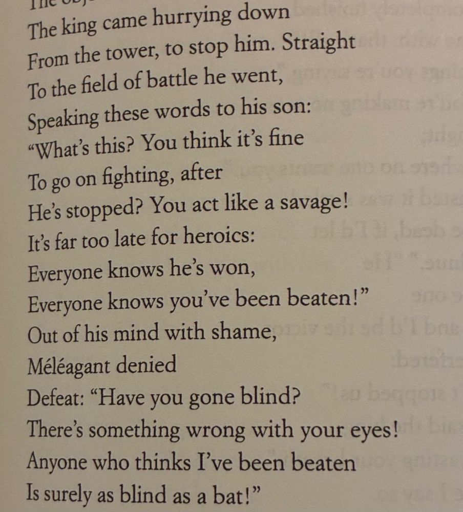 The king came hurrying down 
From the tower, to stop him. Straight 
To the field of battle he went,
Speaking these words to his son: "What's this? You think it's fine
To go on fighting, after
He's stopped? You act like a savage!
It's far too late for heroics:
Everyone knows he's won,
Everyone knows you've been beaten!" Out of his mind with shame,
Méléagant denied
Defeat: "Have you gone blind?
There's something wrong with your eyes!
Anyone who thinks I've been beaten
Is surely as blind as a bat!"