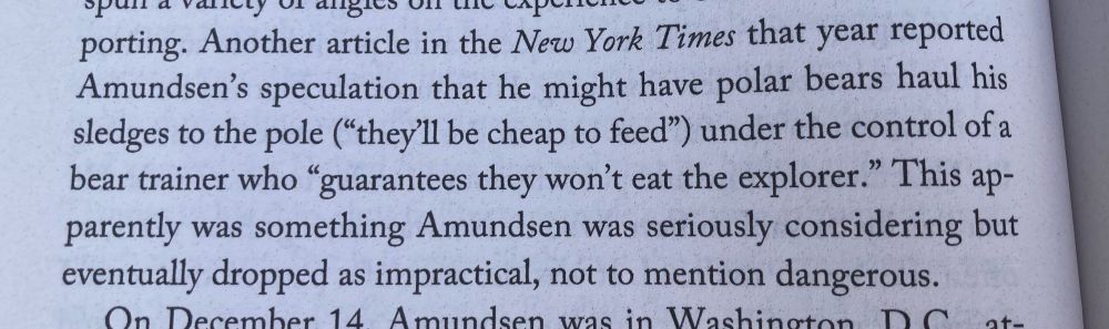 Another article in the New York Times that year reported Amundsen's speculation that he might have polar bears haul his sledges to the pole ("they'll be cheap to feed") under the control of a bear trainer who "guarantees they won't eat the explorer." This ap. parently was something Amundsen was seriously considering but eventually dropped as impractical, not to mention dangerous.