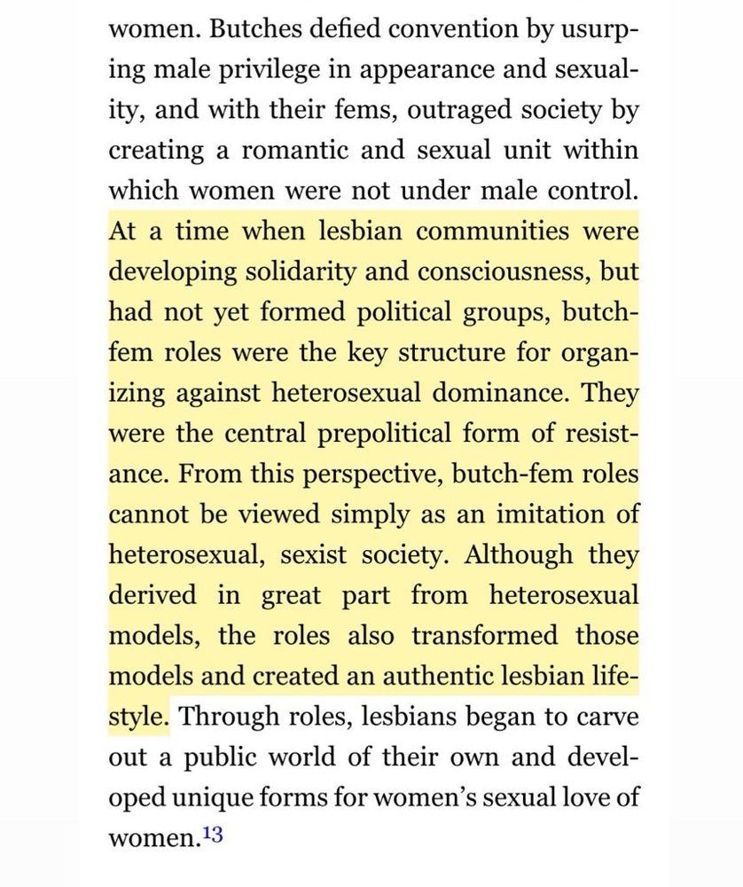 women. Butches defied convention by usurping male privilege in appearance and sexual-ity, and with their fems, outraged society by creating a romantic and sexual unit within which women were not under male control.
At a time when lesbian communities were developing solidarity and consciousness, but had not yet formed political groups, butch-fem roles were the key structure for organizing against heterosexual dominance. They were the central prepolitical form of resist-ance. From this perspective, butch-fem roles cannot be viewed simply as an imitation of heterosexual, sexist society. Although they derived in great part from heterosexual models, the roles also transformed those models and created an authentic lesbian life-style. Through roles, lesbians began to carve out a public world of their own and developed unique forms for women's sexual love of women. 