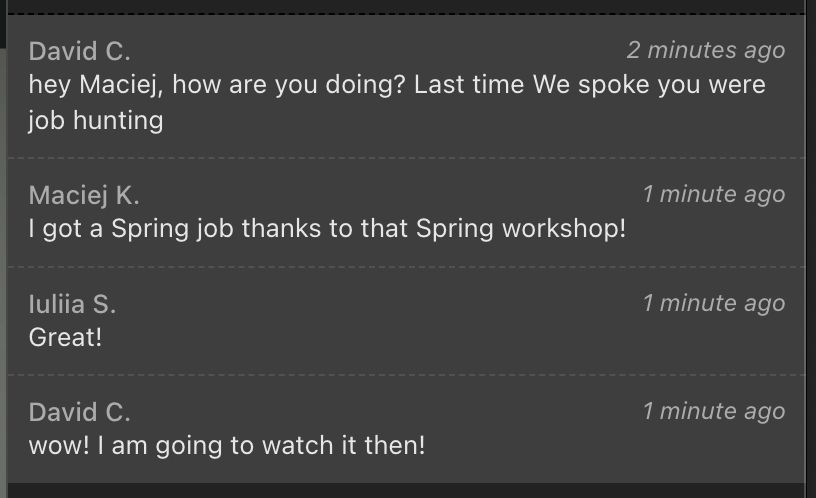 hey Maciej, how are you doing? Last time We spoke you were job hunting
Maciej K: I got a Spring job thanks to that Spring workshop!
lullia S: Great!
David C: wow! I am going to watch it then!