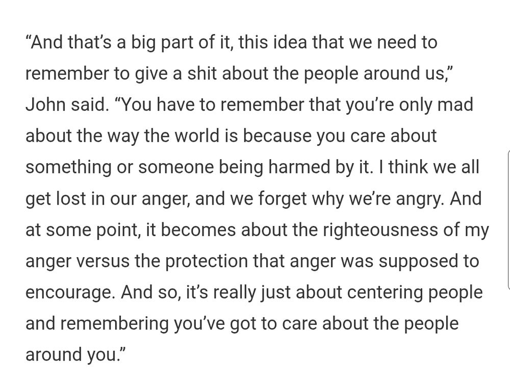 “And that’s a big part of it, this idea that we need to remember to give a shit about the people around us,” John said. “You have to remember that you’re only mad about the way the world is because you care about something or someone being harmed by it. I think we all get lost in our anger, and we forget why we’re angry. And at some point, it becomes about the righteousness of my anger versus the protection that anger was supposed to encourage. And so, it’s really just about centering people and remembering you’ve got to care about the people around you.”