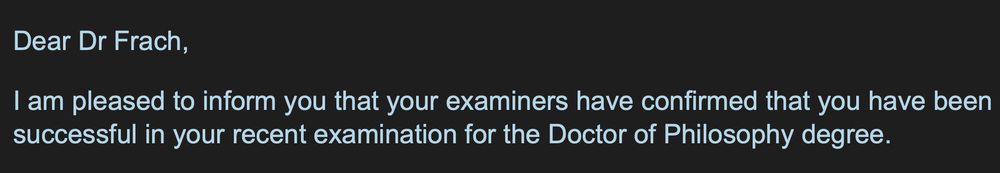Dear Dr Frach,
I am pleased to inform you that your examiners have confirmed that you have been successful in your recent examination for the Doctor of Philosophy degree.