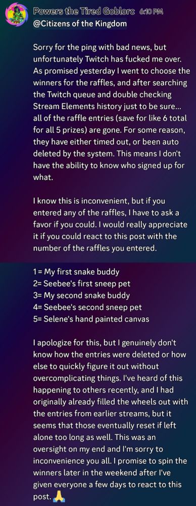 Discord announcement which reads: "Sorry for the ping with bad news, but unfortunately Twitch has fucked me over. As promised yesterday I went to choose the winners for the raffles, and after searching the Twitch queue and double checking Stream Elements history just to be sure... all of the raffle entries (save for like 6 total for all 5 prizes) are gone. For some reason, they have either timed out, or been auto deleted by the system. This means I don't have the ability to know who signed up for what.

I know this is inconvenient, but if you entered any of the raffles, I have to ask a favor if you could. I would really appreciate it if you could react to this post with the number of the raffles you entered. 

1 = My first snake buddy 
2= Seebee's first sneep pet
3= My second snake buddy
4= Seebee's second sneep pet
5= Selene's hand painted canvas 

I apologize for this, but I genuinely don't know how the entries were deleted or how else to quickly figure it out without overcomplicating things. I've heard of this happening to others recently, and I had originally already filled the wheels out with the entries from earlier streams, but it seems that those eventually reset if left alone too long as well. This was an oversight on my end and I'm sorry to inconvenience you all. I promise to spin the winners later in the weekend after I've given everyone a few days to react to this post. 🙏