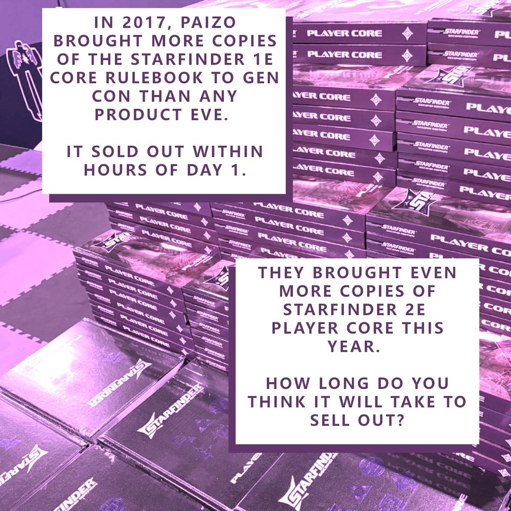 A Starfinder 2e Plyer Core display at Paizo's Gen Con 2025 booth. 

Caption:
IN 2017, PAIZO BROUGHT MORE COPIES OF THE STARFINDER 1E CORE RULEBOOK TO GEN CON THAN ANY PRODUCT EVE. 
IT SOLD OUT WITHIN HOURS OF DAY 1.

THEY BROUGHT EVEN MORE COPIES OF STARFINDER 2E PLAYER CORE. 
HOW LONG DO YOU THINK IT WILL TAKE TO SELL OUT?