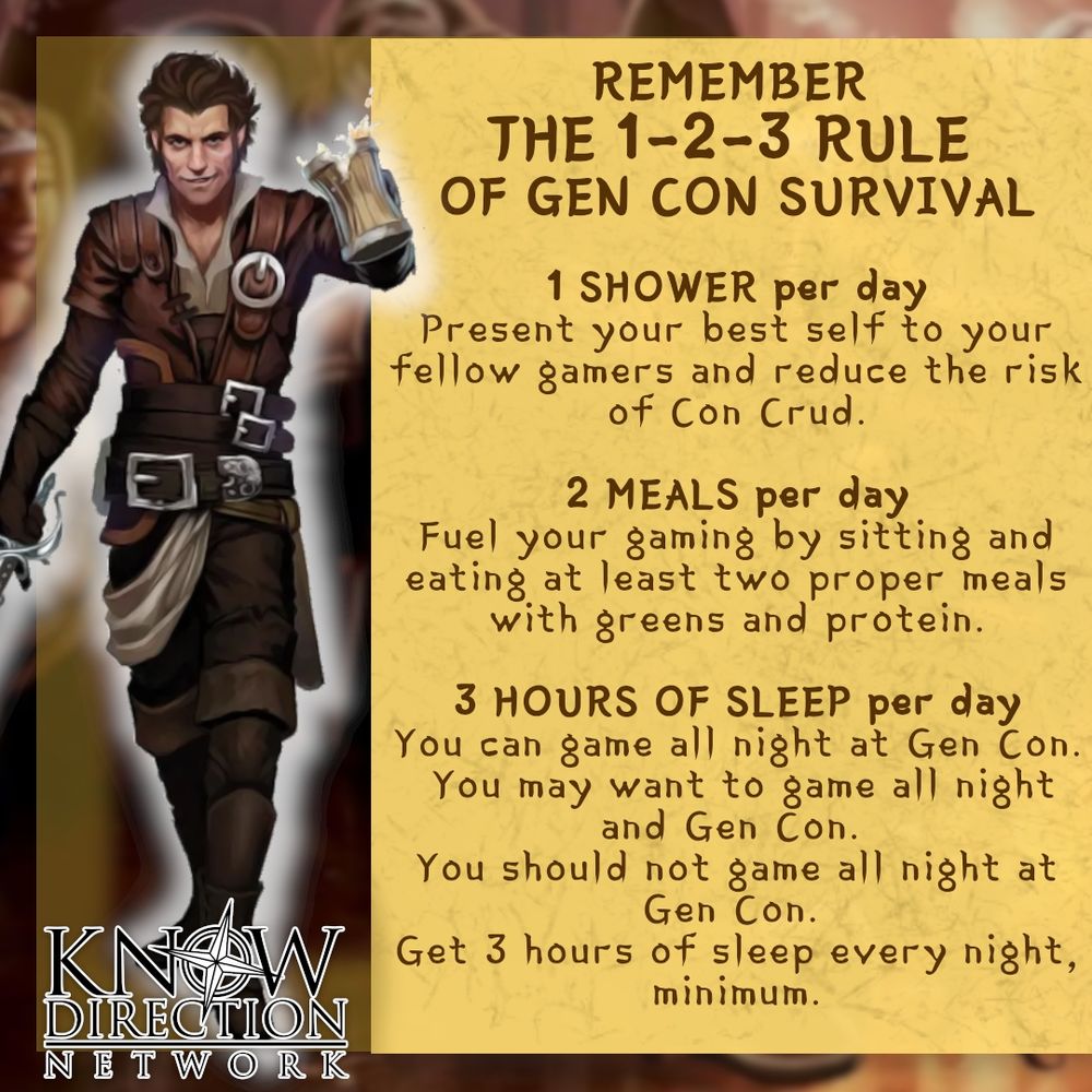 Pathfinder's god of good times, Cayden Cailean, reminds you of the 1-2-3 rule  of Gen Con survival:

1 SHOWER per day
Present your best self to your fellow gamers and reduce the risk of Con Crud.

2 MEALS per day
Fuel your gaming by sitting and eating at least two proper meals with greens and protein.

3 HOURS OF SLEEP per day
You can game all night at Gen Con.  You may want to game all night and Gen Con. You should not game all night at Gen Con. Get 3 hours of sleep every night, minimum.