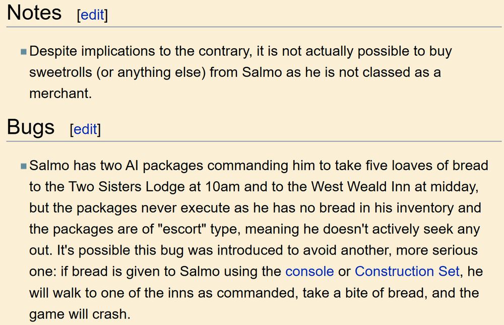 Notes

Despite implications to the contrary, it is not actually possible to buy sweetrolls (or anything else) from Salmo as he is not classed as a merchant.

Bugs

Salmo has two AI packages commanding him to take five loaves of bread to the Two Sisters Lodge at 10am and to the West Weald Inn at midday, but the packages never execute as he has no bread in his inventory and the packages are of "escort" type, meaning he doesn't actively seek any out. It's possible this bug was introduced to avoid another, more serious one: if bread is given to Salmo using the console or Construction Set, he will walk to one of the inns as commanded, take a bite of bread, and the game will crash.
