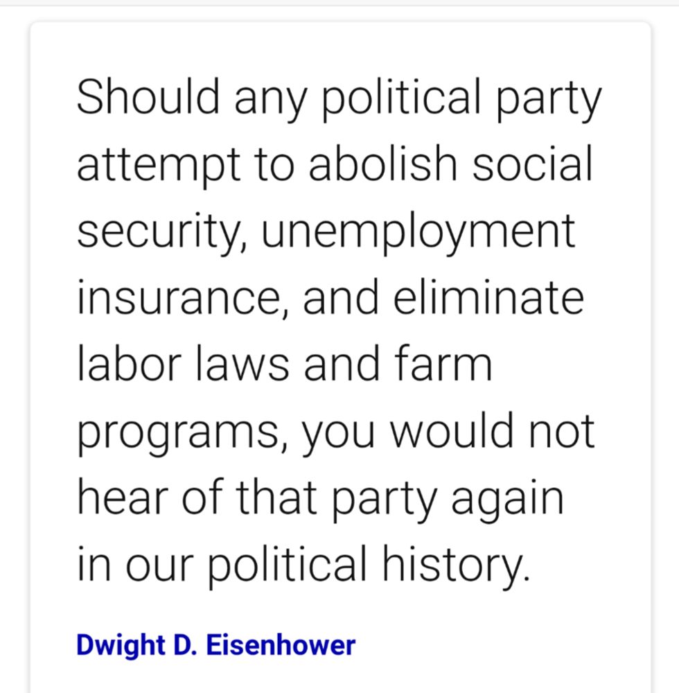 Dwight Eisenhower quote "Should any political party attempt to abolish SS, unemployment insurance, and eliminate labor laws and farm programs, you would not hear of that party again in our political history."